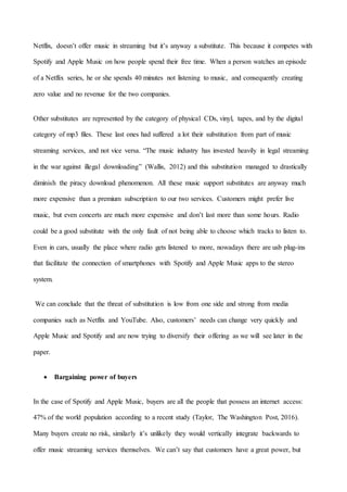 14
Netflix, doesn’t offer music in streaming but it’s anyway a substitute. This because it competes with
Spotify and Apple Music on how people spend their free time. When a person watches an episode
of a Netflix series, he or she spends 40 minutes not listening to music, and consequently creating
zero value and no revenue for the two companies.
Other substitutes are represented by the category of physical CDs, vinyl, tapes, and by the digital
category of mp3 files. These last ones had suffered a lot their substitution from part of music
streaming services, and not vice versa. “The music industry has invested heavily in legal streaming
in the war against illegal downloading” (Wallis, 2012) and this substitution managed to drastically
diminish the piracy download phenomenon. All these music support substitutes are anyway much
more expensive than a premium subscription to our two services. Customers might prefer live
music, but even concerts are much more expensive and don’t last more than some hours. Radio
could be a good substitute with the only fault of not being able to choose which tracks to listen to.
Even in cars, usually the place where radio gets listened to more, nowadays there are usb plug-ins
that facilitate the connection of smartphones with Spotify and Apple Music apps to the stereo
system.
We can conclude that the threat of substitution is low from one side and strong from media
companies such as Netflix and YouTube. Also, customers’ needs can change very quickly and
Apple Music and Spotify and are now trying to diversify their offering as we will see later in the
paper.
 Bargaining power of buyers
In the case of Spotify and Apple Music, buyers are all the people that possess an internet access:
47% of the world population according to a recent study (Taylor, The Washington Post, 2016).
Many buyers create no risk, similarly it’s unlikely they would vertically integrate backwards to
offer music streaming services themselves. We can’t say that customers have a great power, but
 