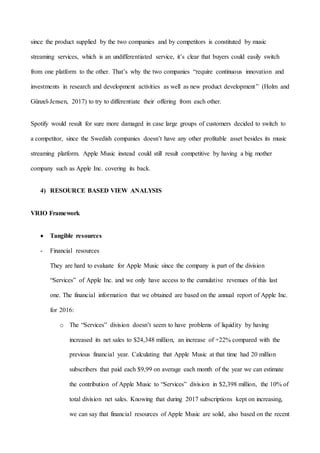 15
since the product supplied by the two companies and by competitors is constituted by music
streaming services, which is an undifferentiated service, it’s clear that buyers could easily switch
from one platform to the other. That’s why the two companies “require continuous innovation and
investments in research and development activities as well as new product development” (Holm and
Günzel-Jensen, 2017) to try to differentiate their offering from each other.
Spotify would result for sure more damaged in case large groups of customers decided to switch to
a competitor, since the Swedish companies doesn’t have any other profitable asset besides its music
streaming platform. Apple Music instead could still result competitive by having a big mother
company such as Apple Inc. covering its back.
4) RESOURCE BASED VIEW ANALYSIS
VRIO Framework
 Tangible resources
- Financial resources
They are hard to evaluate for Apple Music since the company is part of the division
“Services” of Apple Inc. and we only have access to the cumulative revenues of this last
one. The financial information that we obtained are based on the annual report of Apple Inc.
for 2016:
o The “Services” division doesn’t seem to have problems of liquidity by having
increased its net sales to $24,348 million, an increase of +22% compared with the
previous financial year. Calculating that Apple Music at that time had 20 million
subscribers that paid each $9,99 on average each month of the year we can estimate
the contribution of Apple Music to “Services” division in $2,398 million, the 10% of
total division net sales. Knowing that during 2017 subscriptions kept on increasing,
we can say that financial resources of Apple Music are solid, also based on the recent
 
