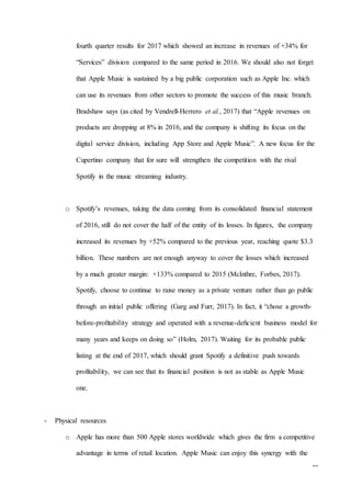 16
fourth quarter results for 2017 which showed an increase in revenues of +34% for
“Services” division compared to the same period in 2016. We should also not forget
that Apple Music is sustained by a big public corporation such as Apple Inc. which
can use its revenues from other sectors to promote the success of this music branch.
Bradshaw says (as cited by Vendrell-Herrero et al., 2017) that “Apple revenues on
products are dropping at 8% in 2016, and the company is shifting its focus on the
digital service division, including App Store and Apple Music”. A new focus for the
Cupertino company that for sure will strengthen the competition with the rival
Spotify in the music streaming industry.
o Spotify’s revenues, taking the data coming from its consolidated financial statement
of 2016, still do not cover the half of the entity of its losses. In figures, the company
increased its revenues by +52% compared to the previous year, reaching quote $3.3
billion. These numbers are not enough anyway to cover the losses which increased
by a much greater margin: +133% compared to 2015 (McInthre, Forbes, 2017).
Spotify, choose to continue to raise money as a private venture rather than go public
through an initial public offering (Garg and Furr, 2017). In fact, it “chose a growth-
before-proﬁtability strategy and operated with a revenue-deﬁcient business model for
many years and keeps on doing so” (Holm, 2017). Waiting for its probable public
listing at the end of 2017, which should grant Spotify a definitive push towards
profitability, we can see that its financial position is not as stable as Apple Music
one.
- Physical resources
o Apple has more than 500 Apple stores worldwide which gives the firm a competitive
advantage in terms of retail location. Apple Music can enjoy this synergy with the
 