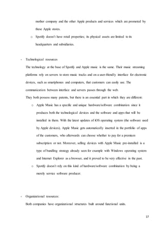 17
mother company and the other Apple products and services which are promoted by
these Apple stores.
o Spotify doesn’t have retail properties; its physical assets are limited to its
headquarters and subsidiaries.
- Technological resources
The technology at the base of Spotify and Apple music is the same. Their music streaming
platforms rely on servers to store music tracks and on a user-friendly interface for electronic
devices, such as smartphones and computers, that customers can easily use. The
communication between interface and servers passes through the web.
They both possess many patents, but there is an essential part in which they are different:
o Apple Music has a specific and unique hardware/software combination since it
produces both the technological devices and the software and apps that will be
installed in them. With the latest updates of iOS operating system (the software used
by Apple devices), Apple Music gets automatically inserted in the portfolio of apps
of the customers, who afterwards can choose whether to pay for a premium
subscription or not. Moreover, selling devices with Apple Music pre-installed is a
type of bundling strategy already seen for example with Windows operating system
and Internet Explorer as a browser, and it proved to be very effective in the past.
o Spotify doesn’t rely on this kind of hardware/software combination by being a
merely service software producer.
- Organizational resources:
Both companies have organizational structures built around functional units.
 