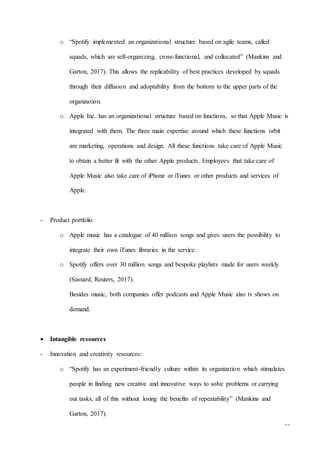 18
o “Spotify implemented an organizational structure based on agile teams, called
squads, which are self-organizing, cross-functional, and collocated” (Mankins and
Garton, 2017). This allows the replicability of best practices developed by squads
through their diffusion and adoptability from the bottom to the upper parts of the
organization.
o Apple Inc. has an organizational structure based on functions, so that Apple Music is
integrated with them. The three main expertise around which these functions orbit
are marketing, operations and design. All these functions take care of Apple Music
to obtain a better fit with the other Apple products. Employees that take care of
Apple Music also take care of iPhone or iTunes or other products and services of
Apple.
- Product portfolio
o Apple music has a catalogue of 40 million songs and gives users the possibility to
integrate their own iTunes libraries in the service.
o Spotify offers over 30 million songs and bespoke playlists made for users weekly
(Sassard, Reuters, 2017).
Besides music, both companies offer podcasts and Apple Music also tv shows on
demand.
 Intangible resources
- Innovation and creativity resources:
o “Spotify has an experiment-friendly culture within its organization which stimulates
people in finding new creative and innovative ways to solve problems or carrying
out tasks, all of this without losing the benefits of repeatability” (Mankins and
Garton, 2017).
 