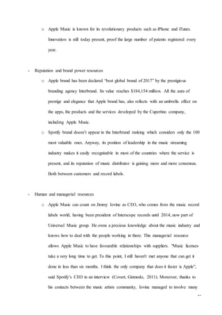19
o Apple Music is known for its revolutionary products such as iPhone and iTunes.
Innovation is still today present, proof the large number of patents registered every
year.
- Reputation and brand power resources
o Apple brand has been declared “best global brand of 2017” by the prestigious
branding agency Interbrand. Its value reaches $184,154 million. All the aura of
prestige and elegance that Apple brand has, also reflects with an umbrella effect on
the apps, the products and the services developed by the Cupertino company,
including Apple Music.
o Spotify brand doesn’t appear in the Interbrand ranking which considers only the 100
most valuable ones. Anyway, its position of leadership in the music streaming
industry makes it easily recognizable in most of the countries where the service is
present, and its reputation of music distributor is gaining more and more consensus.
Both between customers and record labels.
- Human and managerial resources
o Apple Music can count on Jimmy Iovine as CEO, who comes from the music record
labels world, having been president of Interscope records until 2014, now part of
Universal Music group. He owns a precious knowledge about the music industry and
knows how to deal with the people working in there. This managerial resource
allows Apple Music to have favourable relationships with suppliers. "Music licenses
take a very long time to get. To this point, I still haven't met anyone that can get it
done in less than six months. I think the only company that does it faster is Apple”,
said Spotify’s CEO in an interview (Covert, Gizmodo, 2011). Moreover, thanks to
his contacts between the music artists community, Iovine managed to involve many
 