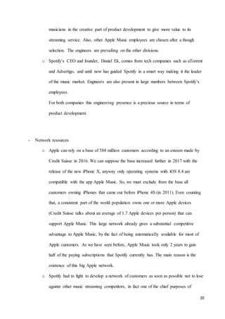 20
musicians in the creative part of product development to give more value to its
streaming service. Also, other Apple Music employees are chosen after a though
selection. The engineers are prevailing on the other divisions.
o Spotify’s CEO and founder, Daniel Ek, comes from tech companies such as uTorrent
and Advertigo, and until now has guided Spotify in a smart way making it the leader
of the music market. Engineers are also present in large numbers between Spotify’s
employees.
For both companies this engineering presence is a precious source in terms of
product development.
- Network resources
o Apple can rely on a base of 588 million customers according to an esteem made by
Credit Suisse in 2016. We can suppose the base increased further in 2017 with the
release of the new iPhone X, anyway only operating systems with iOS 8.4 are
compatible with the app Apple Music. So, we must exclude from the base all
customers owning iPhones that came out before iPhone 4S (in 2011). Even counting
that, a consistent part of the world population owns one or more Apple devices
(Credit Suisse talks about an average of 1.7 Apple devices per person) that can
support Apple Music. This large network already gives a substantial competitive
advantage to Apple Music, by the fact of being automatically available for most of
Apple customers. As we have seen before, Apple Music took only 2 years to gain
half of the paying subscriptions that Spotify currently has. The main reason is the
existence of this big Apple network.
o Spotify had to fight to develop a network of customers as soon as possible not to lose
against other music streaming competitors, in fact one of the chief purposes of
 