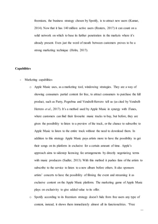 21
freemium, the business strategy chosen by Spotify, is to attract new users (Kumar,
2014). Now that it has 140 million active users (Reuters, 2017) it can count on a
solid network on which to base its further penetration in the markets where it’s
already present. Even just the word of mouth between customers proves to be a
strong marketing technique (Holm, 2017).
Capabilities
- Marketing capabilities
o Apple Music uses, as a marketing tool, windowing strategies. They are a way of
showing consumers partial content for free, to attract consumers to purchase the full
product, such as Parry, Pogrebna and Vendrell-Herrero tell us (as cited by Vendrell-
Herrero et al., 2017). It’s a method used by Apple Music in synergy with iTunes,
where customers can find their favourite music tracks to buy, but before, they are
given the possibility to listen to a preview of the track, or the chance to subscribe to
Apple Music to listen to the entire track without the need to download them. In
addition to this strategy Apple Music pays artists more to have the possibility to get
their songs on its platform in exclusive for a certain amount of time. Apple’s
approach aims to sidestep licensing fee arrangements by directly negotiating terms
with music producers (Sudler, 2013). With this method it pushes fans of the artists to
subscribe to the service to listen to a new album before others. It also sponsors
artists’ concerts to have the possibility of filming the event and streaming it as
exclusive content on the Apple Music platform. The marketing game of Apple Music
plays on exclusivity to give added value to its offer.
o Spotify according to its freemium strategy doesn’t hide from free users any type of
content, instead, it shows them immediately almost all its functionalities. “Free
 
