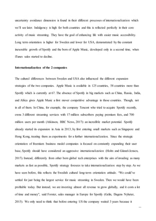 25
uncertainty avoidance dimension is found in their different processes of internationalization which
we’ll see later. Indulgency is high for both countries and this is reflected perfectly in their core
activity of music streaming. They have the goal of enhancing life with easier music accessibility.
Long term orientation is higher for Sweden and lower for USA, demonstrated by the constant
inexorable growth of Spotify and the born of Apple Music, developed only in a second time, when
iTunes sales started to decline.
Internationalization of the 2 companies
The cultural differences between Sweden and USA also influenced the different expansion
strategies of the two companies. Apple Music is available in 125 countries, 58 countries more than
Spotify which is currently at 67. The absence of Spotify in big markets such as China, Russia, India,
and Africa gives Apple Music a first mover competitive advantage in those countries. Though, not
in all of them. In China, for example, the company Tencent who tried to acquire Spotify recently,
owns 3 different streaming services with 17 million subscribers paying premium fees, and 700
million users per month (Atkinson, BBC News, 2017): an incredible market potential. Spotify
already started its expansion in Asia in 2013, by first entering small markets such as Singapore and
Hong Kong, treating them as experiments for a further internationalization. Since the strategic
orientation of freemium business model companies is focused on constantly expanding their user
base, Spotify should have considered an aggressive internationalization (Holm and Günzel-Jensen,
2017). Instead, differently from other born global tech enterprises with the aim of invading as many
markets as fast as possible, Spotify strategy foresees to take internationalization step by step. As we
have seen before, this reflects the Swedish cultural long-term orientation attitude. “We could’ve
settled for just being the largest service for music streaming in Sweden. Then we would have been
profitable today. But instead, we are investing almost all revenue to grow globally, and it costs a lot
of time and money”, said Forster, sales manager in Europe for Spotify (Gelin, Dagens Nyheter,
2015). We only need to think that before entering US the company waited 3 years because it
 