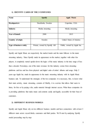 3
1) IDENTITY CARDS OF THE 2 COMPANIES
Name Spotify Apple Music
Headquarters Stockholm, Sweden Cupertino, USA
Industry Media streaming Media streaming
Year of launch 2008 2015
Country of origin Sweden United States of America
Type of business entity Private, owned by Spotify AB Public, owned by Apple Inc.
Spotify and Apple Music are respectively the market leader and the main follower in the music
streaming industry. Since Spotify made its appearance on the market, together with other few
players, it completely turned upside-down the logics of the music industry in the time range of less
than a decade. Nowadays, one of the main revenues for this industry comes from streaming
platforms and less and less from physical and digital sales of artists’ albums and songs. Only 2
years ago Apple Inc. made its appearance in the music streaming industry with its Apple Music
business unit. To understand the strategies of the two companies it is necessary, first, to know what
their main activity, music streaming, consists of. Briefly, it is a service that allows final users to
listen, for free or by paying a fee, audio material through internet access. What these companies do
is providing platforms that make music and contents easily and legally accessible for their base of
customers.
2) DIFFERENT BUSINESS MODELS
Spotify and Apple Music rely on two different business models and have connections with at least 3
different main actors: record labels, customers and third parties. We’ll start by analysing Spotify
model proceeding step by step:
 