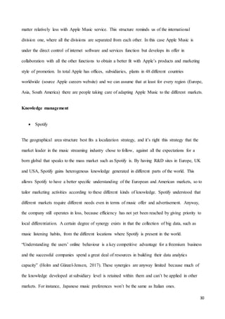 30
matter relatively less with Apple Music service. This structure reminds us of the international
division one, where all the divisions are separated from each other. In this case Apple Music is
under the direct control of internet software and services function but develops its offer in
collaboration with all the other functions to obtain a better fit with Apple’s products and marketing
style of promotion. In total Apple has offices, subsidiaries, plants in 48 different countries
worldwide (source Apple careers website) and we can assume that at least for every region (Europe,
Asia, South America) there are people taking care of adapting Apple Music to the different markets.
Knowledge management
 Spotify
The geographical area structure best fits a localization strategy, and it’s right this strategy that the
market leader in the music streaming industry chose to follow, against all the expectations for a
born global that speaks to the mass market such as Spotify is. By having R&D sites in Europe, UK
and USA, Spotify gains heterogenous knowledge generated in different parts of the world. This
allows Spotify to have a better specific understanding of the European and American markets, so to
tailor marketing activities according to these different kinds of knowledge. Spotify understood that
different markets require different needs even in terms of music offer and advertisement. Anyway,
the company still operates in loss, because efficiency has not yet been reached by giving priority to
local differentiation. A certain degree of synergy exists in that the collection of big data, such as
music listening habits, from the different locations where Spotify is present in the world.
“Understanding the users’ online behaviour is a key competitive advantage for a freemium business
and the successful companies spend a great deal of resources in building their data analytics
capacity” (Holm and Günzel-Jensen, 2017). These synergies are anyway limited because much of
the knowledge developed at subsidiary level is retained within them and can’t be applied in other
markets. For instance, Japanese music preferences won’t be the same as Italian ones.
 