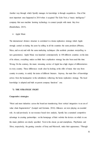 31
Another way through which Spotify manages its knowledge is through acquisitions. One of the
most important ones happened in 2014 when it acquired The Echo Nest, a “music intelligence”
company that uses machine learning technology to connect people with music they love
(Ransbotham, 2015).
 Apple Music
The international division structure is correlated to a home replication strategy which Apple
strongly carried on during the years by selling in all the countries the same products (iPhones,
Macs, and so on) and with the same marketing techniques (the aesthetic premium storytelling to
new generations). Apple Music was launched contemporarily in 100 different countries on the date
of its release, everything makes us think that a replication strategy has also been used this time.
Wrong. On the contrary, the music streaming service of Apple has a high degree of differentiation
in every country. These differences result clear by looking at the offer of music that vary from
country to country, to satisfy the tastes of different listeners. Anyway, the main flow of knowledge
arrives from the headquarter to the subsidiaries reflecting the home replication strategy. The local
knowledge is adapted and built on parent company functions’ one.
7) THE STRATEGIC FIGHT
Cooperative strategies
“More and more industries across the board are transitioning from vertical integration to an era of
value chain fragmentation” (Lampel and Germain, 2016). Alliances are now playing an essential
role. As said previously in our resource based view analysis, Spotify has a sustained competitive
advantage in creating partnerships: on the homepage of their website the devices on which to use
the music platform are clearly specified. Next to the classic pc and smartphone, PlayStation and
Xbox, respectively, the gaming consoles of Sony and Microsoft, make their appearance. “Through
 