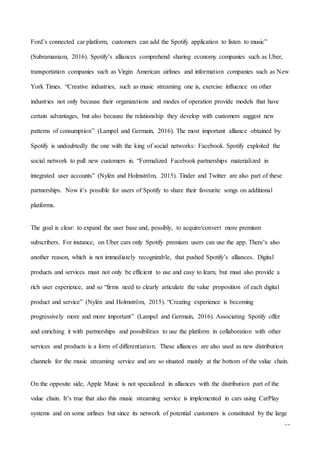 32
Ford’s connected car platform, customers can add the Spotify application to listen to music”
(Subramaniam, 2016). Spotify’s alliances comprehend sharing economy companies such as Uber,
transportation companies such as Virgin American airlines and information companies such as New
York Times. “Creative industries, such as music streaming one is, exercise influence on other
industries not only because their organizations and modes of operation provide models that have
certain advantages, but also because the relationship they develop with customers suggest new
patterns of consumption” (Lampel and Germain, 2016). The most important alliance obtained by
Spotify is undoubtedly the one with the king of social networks: Facebook. Spotify exploited the
social network to pull new customers in. “Formalized Facebook partnerships materialized in
integrated user accounts” (Nylén and Holmström, 2015). Tinder and Twitter are also part of these
partnerships. Now it’s possible for users of Spotify to share their favourite songs on additional
platforms.
The goal is clear: to expand the user base and, possibly, to acquire/convert more premium
subscribers. For instance, on Uber cars only Spotify premium users can use the app. There’s also
another reason, which is not immediately recognizable, that pushed Spotify’s alliances. Digital
products and services must not only be efficient to use and easy to learn, but must also provide a
rich user experience, and so “firms need to clearly articulate the value proposition of each digital
product and service” (Nylén and Holmström, 2015). “Creating experience is becoming
progressively more and more important” (Lampel and Germain, 2016). Associating Spotify offer
and enriching it with partnerships and possibilities to use the platform in collaboration with other
services and products is a form of differentiation. These alliances are also used as new distribution
channels for the music streaming service and are so situated mainly at the bottom of the value chain.
On the opposite side, Apple Music is not specialized in alliances with the distribution part of the
value chain. It’s true that also this music streaming service is implemented in cars using CarPlay
systems and on some airlines but since its network of potential customers is constituted by the large
 
