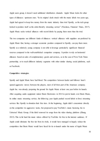 33
Apple users group, it doesn’t need additional distribution channels. Apple Music looks for other
types of alliances: upstream ones. “In its original deals struck with the music labels two years ago,
Apple had agreed to keep less money from the music industry than rival Spotify, as the tech group
looked to position itself as the artist-friendly streaming service” (Nicolaou, Financial Times, 2017).
Apple Music seeks vertical alliances with record labels by paying them more than the rival.
The two companies use different kinds of alliances: vertical alliances with suppliers are preferred by
Apple Music that, having a stronger economic position compared to Spotify, can pay them more.
Spotify as a relatively young company is not able to leverage particularly significant financial
reserves compared to the well-established competitor company. It prefers to rely on horizontal
alliances based on sales of complementary goods and services, as in the case of New York Times
partnership, or to reach different industry segments with other similar sharing social platforms, such
as Facebook.
Competitive strategies
Spotify and Apple Music have bad blood. The competition between leader and follower hasn’t
spared aggressive moves between the players, most of all from part of the American company.
Apple Inc. was already preparing the ground for Apple Music at least one year before its launch.
After acquiring audio equipment maker Beats Electronics in 2014 to put its hands over Beats Music,
its online music streaming service, the following year Apple pushed record labels to force streaming
services like Spotify to abandon their free tiers. At the beginning, Apple didn’t concentrate directly
on the competitor its aggressive tactic, but proposed to pay YouTube’s music licensing fee to
Universal Music Group, if the label removed its songs from the video sharing platform (Zhang,
2015). This to hit hard the music videos offered by YouTube for free to the internet audience. If
Apple could eliminate the free tier from its rivals, it would have managed to largely reduce the
competition that Beats Music would have faced for its re-launch under the name of Apple Music
 