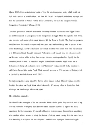 34
(Zhang, 2015). From an institutional point of view this set of aggressive tactics which could put
rival music services at a disadvantage, had short life. In fact, “it triggered preliminary investigations
from the Department of Justice, Federal Trade Commission, and even the European Union’s
Competition Commission” (Zhang, 2015).
Customers preferences switched from music ownership to music access and made Apple iTunes
less and less relevant as years passed by. Its incorporation in Apple Music has signalled that Apple,
once innovator and saviour of the music industry, left the throne to Spotify. The American company
started to chase the Swedish company only two years ago, but immediately tried to recover its late
comer disadvantage. Spotify didn’t seem too worried about the new comer from what we can read
in its 2016 consolidated financial statement: “subscription only models have not yet proven scale
and free user models, whilst scaling, have not yet proven a path to profitability. Spotify has the
combined power of both”. In substance, a signal of forbearance towards Apple Music and a
declaration of strong self-confidence in its own “freemium” business model. In the meantime it
might have changed idea seeing Apple Music currently growing at 24% per year, as Bradshaw tells
us (as cited by Vendrell-Herrero et al., 2017).
The main competitive game played by the two actors focuses on their different business models:
Spotify’s freemium and Apple Music subscription-only. We already talked in depth about their
advantage and disadvantage all over the paper.
Diversification strategies
The diversification strategies of the two companies follow similar paths. They are both used to buy
software companies to integrate them into their music selection systems to improve the music
suggestions for their customers. We can talk of business responsiveness, because these acquisitions
help to deliver a better service to satisfy the demand of tailored music coming from the users. Much
more interesting is to explore the two companies’ multi-business synergies. In this case Apple
 