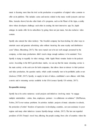 35
music is focusing more than the rival on the production or acquisition of original video contents to
offer on its platform. This includes series and movies related to the music world (concerts and tour
films, karaoke shows) but also other kinds of tv programs, such as the Planet of the Apps, a reality
show where developers challenge each other in creating the most innovative app. So, Apple
enlarges its media offer for its subscribers by giving them not just music, but also exclusive video
content.
Spotify also entered the video territory: “the Swedish company has been looking for other ways to
entertain users and generate advertising sales without incurring the same royalty and distribution
costs” (Shaw, Bloomberg 2017). This move turned out to be not well enough promoted by the
company, so that many productions didn’t reach a large enough audience to be sustained. Now
Spotify is trying to requalify its video strategy, while Apple Music remains leader in the podcast
sector. According to the BCG growth-share matrix, we can say that the music streaming service is
the main activity or the cash cow for both companies, that allows them to reinvest in their podcast
and video production, the question marks, which could eventually turn to be profitable paths or not
(Jackson, CNBC, 2017). Spotify, to supply its lack of videos, established a new alliance with Hulu,
a movie and tv streaming service available in the USA (source Spotify US website, 2017).
Responsible strategy
Spotify has at its active numerous social projects and initiatives involving music “to engage
multiple stakeholders – artists, fans, employees, partners – to collaborate on solutions” (McPherson,
Forbes, 2017) over various problems. Its activities include: projects of music education in schools,
the protection of artists’ freedom of expression in developing countries, ear-care assistance in poor
regions and many other initiatives (source Spotify-change website, 2017). The last one regarded
president of USA Trump’s travel ban, affecting the people coming from a list of countries where the
 