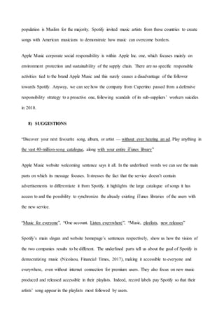 36
population is Muslim for the majority. Spotify invited music artists from those countries to create
songs with American musicians to demonstrate how music can overcome borders.
Apple Music corporate social responsibility is within Apple Inc. one, which focuses mainly on
environment protection and sustainability of the supply chain. There are no specific responsible
activities tied to the brand Apple Music and this surely causes a disadvantage of the follower
towards Spotify. Anyway, we can see how the company from Cupertino passed from a defensive
responsibility strategy to a proactive one, following scandals of its sub-suppliers’ workers suicides
in 2010.
8) SUGGESTIONS
“Discover your next favourite song, album, or artist — without ever hearing an ad. Play anything in
the vast 40-million-song catalogue, along with your entire iTunes library”
Apple Music website welcoming sentence says it all. In the underlined words we can see the main
parts on which its message focuses. It stresses the fact that the service doesn’t contain
advertisements to differentiate it from Spotify, it highlights the large catalogue of songs it has
access to and the possibility to synchronize the already existing iTunes libraries of the users with
the new service.
“Music for everyone”, “One account. Listen everywhere”, “Music, playlists, new releases”
Spotify’s main slogan and website homepage’s sentences respectively, show us how the vision of
the two companies results to be different. The underlined parts tell us about the goal of Spotify in
democratizing music (Nicolaou, Financial Times, 2017), making it accessible to everyone and
everywhere, even without internet connection for premium users. They also focus on new music
produced and released accessible in their playlists. Indeed, record labels pay Spotify so that their
artists’ song appear in the playlists most followed by users.
 
