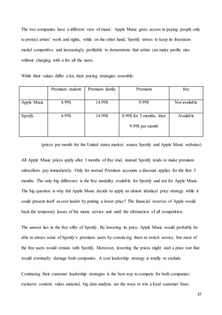 37
The two companies have a different view of music: Apple Music gives access to paying people only
to protect artists’ work and rights, while on the other hand, Spotify strives to keep its freemium
model competitive and increasingly profitable to demonstrate that artists can make profits also
without charging with a fee all the users.
While their values differ a lot, their pricing strategies resemble:
Premium student Premium family Premium free
Apple Music 4.99$ 14.99$ 9.99$ Not available
Spotify 4.99$ 14.99$ 0.99$ for 3 months, then
9.99$ per month
Available
(prices per month for the United states market, source Spotify and Apple Music websites)
All Apple Music prices apply after 3 months of free trial, instead Spotify tends to make premium
subscribers pay immediately. Only for normal Premium accounts a discount applies for the first 3
months. The only big difference is the free modality available for Spotify and not for Apple Music.
The big question is why did Apple Music decide to apply an almost identical price strategy while it
could present itself as cost leader by putting a lower price? The financial reserves of Apple would
back the temporary losses of the music service unit until the elimination of all competition.
The answer lies in the free offer of Spotify. By lowering its price, Apple Music would probably be
able to attract some of Spotify’s premium users by convincing them to switch service, but most of
the free users would remain with Spotify. Moreover, lowering the prices might start a price war that
would eventually damage both companies. A cost leadership strategy is totally to exclude.
Continuing their customer leadership strategies is the best way to compete for both companies:
exclusive content, video material, big data analysis are the ways to win a loyal customer base.
 