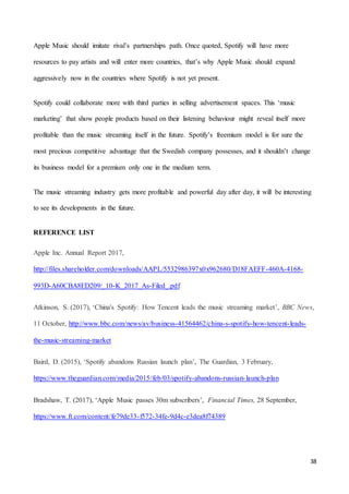 38
Apple Music should imitate rival’s partnerships path. Once quoted, Spotify will have more
resources to pay artists and will enter more countries, that’s why Apple Music should expand
aggressively now in the countries where Spotify is not yet present.
Spotify could collaborate more with third parties in selling advertisement spaces. This ‘music
marketing’ that show people products based on their listening behaviour might reveal itself more
profitable than the music streaming itself in the future. Spotify’s freemium model is for sure the
most precious competitive advantage that the Swedish company possesses, and it shouldn’t change
its business model for a premium only one in the medium term.
The music streaming industry gets more profitable and powerful day after day, it will be interesting
to see its developments in the future.
REFERENCE LIST
Apple Inc. Annual Report 2017,
http://files.shareholder.com/downloads/AAPL/5532986397x0x962680/D18FAEFF-460A-4168-
993D-A60CBA8ED209/_10-K_2017_As-Filed_.pdf
Atkinson, S. (2017), ‘China's Spotify: How Tencent leads the music streaming market’, BBC News,
11 October, http://www.bbc.com/news/av/business-41564462/china-s-spotify-how-tencent-leads-
the-music-streaming-market
Baird, D. (2015), ‘Spotify abandons Russian launch plan’, The Guardian, 3 February,
https://www.theguardian.com/media/2015/feb/03/spotify-abandons-russian-launch-plan
Bradshaw, T. (2017), ‘Apple Music passes 30m subscribers’, Financial Times, 28 September,
https://www.ft.com/content/fe79de33-f572-34fe-9d4c-e3dea8f74389
 