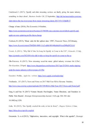 39
Cakebread, C. (2017), ‘Spotify and other streaming services are finally giving the music industry
something to cheer about’, Business Insider UK, 22 September, http://uk.businessinsider.com/one-
chart-shows-the-rise-in-revenue-from-music-streaming-charts-2017-9?r=US&IR=T
Change of tune (2016), The Economist, 8 October,
https://www.economist.com/news/business/21708300-once-enemies-record-labels-spotify-and-
apple-are-now-spinning-profits-them-change
Cookson, R. (2013), ‘Music sales hit first upbeat since 1999’, Financial Times, 26 February,
https://www.ft.com/content/f7b0f2b0-8009-11e2-adbd-00144feabdc0#ixzz2M0qW2LLG
Covert, A. (2011), ‘Why Did It Take So Long for Spotify to Come to the US?’, Gizmodo, 13 July,
https://gizmodo.com/5821056/why-did-it-take-so-long-for-spotify-to-come-to-the-us
Ellis-Petersen, H. (2017), ‘How streaming saved the music: global industry revenues hit £12bn’,
The Guardian, 25April, https://www.theguardian.com/business/2017/apr/25/2016-marks-tipping-
point-for-music-industry-with-revenues-of-15bn
Executive Profiles, Apple Inc. website, https://www.apple.com/leadership/
Friedlander, J.P. (2017), News and Notes on 2017 Mid-Year RIAA Revenue Statistics,
http://www.riaa.com/wp-content/uploads/2017/09/RIAA-Mid-Year-2017-News-and-Notes2.pdf
Garg, S. and Furr, N. (2017) ‘Venture Boards: Past Insights, Future Directions, and Transition to
Public Firm Boards’, Strategic Entrepreneurship Journal, 11(3), pp. 326–343. doi:
10.1002/sej.1258.
Gelin, M. (2015), ‘Has Spotify cracked the code, or lost its focus?’, Dagens Nyheter, 4 June,
https://fokus.dn.se/spotify-english/
Greenstein. S. et al (2013), ' Digitization, innovation, and copyright: What is the agenda?', Strategic
 