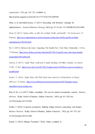 40
organization, 11(1), pp. 110 - 121. Available at:
http://journals.sagepub.com/doi/abs/10.1177/1476127012460940
Holm, A. B. and Günzel-Jensen, F. (2017) ‘Succeeding with freemium: strategies for
implementation’, Journal of Business Strategy, 38(2), pp. 16–24. doi: 10.1108/JBS-09-2016-0096.
Hosie, R. (2017), ‘Qantas airline to offer free in-flight Netflix and Spotify’, The Independent, 15
February, http://www.independent.co.uk/travel/qantas-airline-free-netflix-spotify-in-flight-
entertainment-a7581976.html
Hu. C. (2017), ‘Between the Lines: Unpacking The Spotify-New York Times Partnership’, Forbes,
13 February, https://www.forbes.com/sites/cheriehu/2017/02/13/spotify-new-york-times-bundle-
partnership/#2493c84b1ed9
Jackson, E. (2017), ‘Apple Music could lead to Apple spending $10 billion annually on content’,
CNBC, 12 June, https://www.cnbc.com/2017/06/12/apple-music-10-billion-a-year-on-content-is-
possible.html
Kazlov, V. (2016), ‘Apple Music Met With Open Arms (and Lots of Subscribers) in Russia’,
Billboard, 14 January, https://www.billboard.com/articles/business/6843726/apple-music-
subscribers-russia-number-two
Kim, H. M. et al. (2017) ‘Online serendipity: The case for curated recommender systems’, Business
Horizons. ‘Kelley School of Business, Indiana University’, 60(5), pp. 613–620. doi:
10.1016/j.bushor.2017.05.005.
Kohler, T. (2016) ‘Corporate accelerators: Building bridges between corporations and startups’,
Business Horizons. ‘Kelley School of Business, Indiana University’, 59(3), pp. 347–357. doi:
10.1016/j.bushor.2016.01.008.
Kumar, V. (2014) ‘Making “Freemium” Work’, (May). Available at:
 