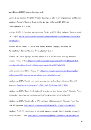 41
https://hbr.org/2014/05/making-freemium-work.
Lampel, J. and Germain, O. (2016) ‘Creative industries as hubs of new organizational and business
practices’, Journal of Business Research. Elsevier Inc., 69(7), pp. 2327–2333. doi:
10.1016/j.jbusres.2015.10.001.
Leswing, K. (2016), ‘Investors are overlooking Apple's next $50 billion business’, Business Insider
UK, 4 April, http://uk.businessinsider.com/credit-suisse-estimates-588-million-apple-users-2016-
4?r=US&IR=T
Mankins, M. and Garton, E. (2017) ‘How Spotify Balances Employee Autonomy and
Accountability’, Harvard Business Review, February 0, p. 6.
McInthre, H. (2017), ‘Spotify's Revenue Spiked In 2016, But Its Losses Rose By A Greater
Margin’, Forbes, 15 June, https://www.forbes.com/sites/hughmcintyre/2017/06/15/spotify-lost-
more-than-600-million-from-3-3-billion-in-revenue-in-2016/#2027b6bd7008
Midia research report 2016, February 2017, https://www.musicbusinessworldwide.com/global-
market-shares-2016-sony-and-warner-gain-on-universal-as-indies-rule/
Nicolaou, A. (2017), ‘Spotify buys music recording start-up Soundtrap’, Financial Times, 17
November, https://www.ft.com/content/71f29812-6af7-3de9-96aa-f0b9137f42a9
Nicolaou, A. (2017), ‘Taylor Swift shakes off streaming services for new album’, Financial Times,
8 November, https://www.ft.com/content/c67b8f38-c416-11e7-a1d2-6786f39ef675
Nicolaou, A. (2017), ‘Spotify talks to TPG over future of its investment’, Financial Times, New
York, 13 September, https://www.ft.com/content/a96dd200-9803-11e7-a652-cde3f882dd7b
Nicolaou., A. (2017), ‘Apple seeks to give music industry a smaller slice of streaming revenues’,
Financial Times, 21 June, https://www.ft.com/content/99881542-f7fa-33d8-921f-1696d9587fe6
 