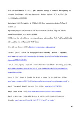 42
Nylén, D. and Holmström, J. (2015) ‘Digital innovation strategy: A framework for diagnosing and
improving digital product and service innovation’, Business Horizons, 58(1), pp. 57–67. doi:
10.1016/j.bushor.2014.09.001.
Ransbotham, S. (2015) ‘Analytics in E Major’, MIT Sloan Management Review, 56(3), p. 0.
Available at:
http://search.proquest.com/docview/1670981872?accountid=14570%5Cnhttp://sfx.bib.uni-
mannheim.de:8080/sfx_local?url_ver=Z39.88-
2004&rft_val_fmt=info:ofi/fmt:kev:mtx:journal&genre=unknown&sid=ProQ:ProQ%3Aabiglobal&
atitle=Analytics+in+E+Major&title=MIT+Sloan.
RIAA US sales database (2016), https://www.riaa.com/u-s-sales-database/
Sassard, S. (2017), ‘Factbox: The main players in music streaming’, Reuters, 11 September,
https://www.reuters.com/article/us-music-deezer-factbox/factbox-the-main-players-in-music-
streaming-idUSKCN1BM19M
Shaw, L. (2017), ‘Spotify Cancels TV Shows in Reboot of Video Efforts’, Bloomberg, 26 October,
https://www.bloomberg.com/news/articles/2017-10-26/spotify-is-said-to-cancel-tv-shows-in-
reboot-of-video-efforts
Sisario, B. (2017), Spotify Is Growing, but So Are Its Losses, The New York Times, 15 June,
https://www.nytimes.com/2017/06/15/business/media/streaming-radio-spotify-pandora.html?_r=1
Spotify Consolidated financial statements 2016, 15 June, https://gd.lu/rcsl/15WNGz
Spotify change website (2017), https://spotify-change.com/en/projects/here-to-stay
Spotify to significantly expand R&D footprint in London (2017), Spotify Press website, 17
November https://press.spotify.com/hk-zh/2017/11/16/spotify-rd-london/
 