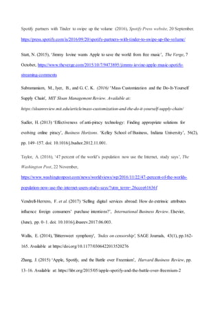 43
Spotify partners with Tinder to swipe up the volume (2016), Spotify Press website, 20 September,
https://press.spotify.com/is/2016/09/20/spotify-partners-with-tinder-to-swipe-up-the-volume/
Statt, N. (2015), ‘Jimmy Iovine wants Apple to save the world from free music’, The Verge, 7
October, https://www.theverge.com/2015/10/7/9473895/jimmy-iovine-apple-music-spotify-
streaming-comments
Subramaniam, M., Iyer, B., and G. C. K. (2016) ' Mass Customization and the Do-It-Yourself
Supply Chain', MIT Sloan Management Review. Available at:
https://sloanreview.mit.edu/article/mass-customization-and-the-do-it-yourself-supply-chain/
Sudler, H. (2013) ‘Effectiveness of anti-piracy technology: Finding appropriate solutions for
evolving online piracy’, Business Horizons. ‘Kelley School of Business, Indiana University’, 56(2),
pp. 149–157. doi: 10.1016/j.bushor.2012.11.001.
Taylor, A. (2016), ‘47 percent of the world’s population now use the Internet, study says’, The
Washington Post, 22 November,
https://www.washingtonpost.com/news/worldviews/wp/2016/11/22/47-percent-of-the-worlds-
population-now-use-the-internet-users-study-says/?utm_term=.26ccee61636f
Vendrell-Herrero, F. et al. (2017) ‘Selling digital services abroad: How do extrinsic attributes
influence foreign consumers’ purchase intentions?’, International Business Review. Elsevier,
(June), pp. 0–1. doi: 10.1016/j.ibusrev.2017.06.003.
Wallis, E. (2014), 'Bittersweet symphony', 'Index on censorship', SAGE Journals, 43(1), pp.162-
165. Available at https://doi.org/10.1177/0306422013520276
Zhang, J. (2015) ‘Apple, Spotify, and the Battle over Freemium’, Harvard Business Review, pp.
13–16. Available at: https://hbr.org/2015/05/apple-spotify-and-the-battle-over-freemium-2
 