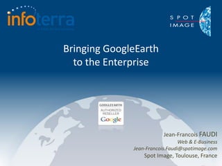 Bringing GoogleEarth
  to the Enterprise




                          Jean-Francois FAUDI
                                 Web & E-Business
              Jean-Francois.Faudi@spotimage.com
                  Spot Image, Toulouse, France
 