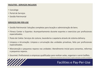 FACILITIES - SERVIÇOS INCLUSOS

• Conciérge
• Portal de Serviços
• Gestão Patrimonial

SERVIÇOS PAY-PER-USE

• Gestão Patrimonial: Soluções completas para locação e administração de bens.
• Fitness Center e Esportes: Acompanhamento durante esportes e exercícios por profissionais
  especializados.
• Posto de Coleta: Serviços de costura, lavanderia e sapataria através de sistema delivery.
• Limpeza e Arrumação: Limpeza e arrumação das unidades privativas, feito por profissionais
  especializados.
• Manutenção e pequenos reparos nas unidades: Atendimento inicial para consertos, reformas
  e pequenos reparos.
• Gourmet: Profissionais e empresas qualificadas para realizar aulas, organizar e servir buffets.
                                                 * Material de treinamento para uso interno. Sujeito à alteração e proibida a divulgação.



                                                                Facilities e Pay-Per-Use
 