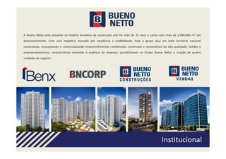 A Bueno Netto está presente na história brasileira da construção civil há mais de 35 anos e conta com mais de 2.000.000 m² em
desenvolvimento. Com uma trajetória marcada por excelência e credibilidade, hoje o grupo atua em todo território nacional
construindo, incorporando e comercializando empreendimentos residenciais, comerciais e corporativos de alta qualidade. Solidez e
empreendedorismo, características inerentes à essência da empresa, possibilitaram ao Grupo Bueno Netto a criação de quatro
unidades de negócio:
 