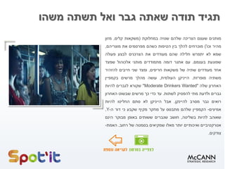 ‫משהו‬ ‫תשתה‬ ‫ואל‬ ‫גבר‬ ‫שאתה‬ ‫תודה‬ ‫תגיד‬
‫מותגים‬‫שעצם‬‫הצריכה‬‫שלהם‬‫שנויה‬‫במחלוקת‬(‫משקאות‬‫קלים‬,‫מזון‬
‫מהיר‬‫וכו‬')‫מוכרחים‬‫להלך‬‫בין‬‫הטיפות‬‫כשהם‬‫מפרסמים‬‫את‬‫מוצריהם‬,
‫שמא‬‫לא‬‫יתפרש‬‫חלילה‬‫שהם‬‫מעודדים‬‫את‬‫הצרכנים‬‫לבצע‬‫פעולה‬
‫שפוגעת‬‫בעצמם‬.‫עם‬‫אתגר‬‫דומה‬‫מתמודדים‬‫מותגי‬‫אלכוהול‬‫שמצד‬
‫אחד‬‫מעודדים‬‫שתיה‬‫של‬‫משקאות‬‫חריפים‬,‫ומצד‬‫שני‬‫חייבים‬‫להזהיר‬
‫משתיה‬‫מופרזת‬.‫הייניקן‬‫העולמית‬,‫עושה‬‫מהלך‬‫מרשים‬‫בקמפיין‬
‫האחרון‬‫שלה‬"Moderate Drinkers Wanted"‫שקורא‬‫לגברים‬‫להיות‬
‫גברים‬‫ולדעת‬‫מתי‬‫להפסיק‬‫לשתות‬.‫עד‬‫כדי‬‫כך‬‫מרשים‬‫שבשוט‬‫האחרון‬
‫רואים‬‫גבר‬‫מסרב‬‫להיינקן‬.‫אבל‬‫הייניקן‬‫לא‬‫סתם‬‫החליטו‬‫להיות‬
‫אמיצים‬-‫הקמפיין‬‫שלהם‬‫מתבסס‬‫על‬‫מחקר‬‫מקיף‬‫שקבע‬‫כי‬‫דור‬‫ה‬-Y,
‫שאוהב‬‫להיות‬‫בשליטה‬,‫חושב‬‫שגברים‬‫ששותים‬‫באופן‬‫מבוקר‬‫הינם‬
‫אטרקטיביים‬‫ואיכותיים‬‫יותר‬‫מאלו‬‫שמקיאים‬‫בסמטה‬‫של‬‫רחוב‬.‫האמת‬-
‫צודקים‬.
 