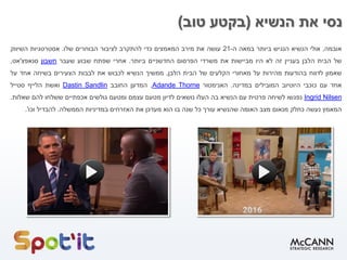 ‫הנשיא‬ ‫את‬ ‫נסי‬(‫טוב‬ ‫בקטע‬)
‫אובמה‬,‫אולי‬‫הנשיא‬‫הנגיש‬‫ביותר‬‫במאה‬‫ה‬-21‫עושה‬‫את‬‫מירב‬‫המאמצים‬‫כדי‬‫להתקרב‬‫לציבור‬‫הבוחרים‬‫שלו‬.‫אסטרטגיות‬‫השיווק‬
‫של‬‫הבית‬‫הלבן‬‫בעניין‬‫זה‬‫לא‬‫היו‬‫מביישות‬‫את‬‫משרדי‬‫הפרסום‬‫החדשניים‬‫ביותר‬.‫אחרי‬‫שפתח‬‫שבוע‬‫שעבר‬‫חשבון‬‫סנאפצ‬'‫אט‬,
‫שאמון‬‫לדווח‬‫בהודעות‬‫מהירות‬‫על‬‫מאחורי‬‫הקלעים‬‫של‬‫הבית‬‫הלבן‬,‫ממשיך‬‫הנשיא‬‫לכבוש‬‫את‬‫לבבות‬‫הצעירים‬‫בשיחה‬‫אחד‬‫על‬
‫אחד‬‫עם‬‫כוכבי‬‫היוטיוב‬‫המובילים‬‫במדינה‬.‫האנימטור‬ThorneAdande,‫המדען‬‫החובב‬SandlinDastin‫ואשת‬‫הלייף‬‫סטייל‬
NilsenIngrid‫נפגשו‬‫לשיחה‬‫פרטית‬‫עם‬‫הנשיא‬‫בה‬‫העלו‬‫נושאים‬‫לדיון‬‫מטעם‬‫עצמם‬‫ומטעם‬‫גולשים‬‫אכפתיים‬‫ששלחו‬‫להם‬‫שאלות‬.
‫המאמץ‬‫נעשה‬‫כחלק‬‫מנאום‬‫מצב‬‫האומה‬‫שהנשיא‬‫עורך‬‫כל‬‫שנה‬‫בו‬‫הוא‬‫מעדכן‬‫את‬‫האזרחים‬‫במדיניות‬‫הממשלה‬.‫להבדיל‬‫וכו‬'.
 