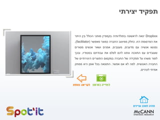 ‫יצירתי‬ ‫תפקיד‬
Dropbox‫יצאה‬‫לראשונה‬‫בתולדותיה‬‫בקמפיין‬‫מותגי‬‫הכולל‬‫בין‬‫היתר‬
‫את‬‫הפרסומת‬‫הזו‬.‫כחלק‬‫ממיצוב‬‫החברה‬‫כמוצר‬‫מאפשר‬(facilitator),
‫נפגשו‬‫אנשיה‬‫עם‬‫מדענים‬,‫מעצבים‬,‫אמנים‬‫ושאר‬‫אנשים‬‫מסורים‬
‫שעובדים‬‫עם‬‫התוכנה‬‫ונתנו‬‫להם‬‫לצלם‬‫את‬‫עבודתם‬‫בסטודיו‬,‫ובכך‬
‫לומר‬‫משהו‬‫על‬‫תפקידה‬‫של‬‫החברה‬‫במקסום‬‫התוצרים‬‫היצירתיים‬‫של‬
‫החברה‬‫האנושית‬.‫למה‬‫לא‬‫אם‬‫אפשר‬.‫התוצאה‬‫בכל‬‫אופן‬‫היא‬‫ממתק‬
‫אמיתי‬‫לעיניים‬.
 