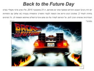 ‫יום‬‫הדין‬‫הגיע‬!‫השבוע‬‫התרחש‬‫סופסוף‬‫אותו‬‫יום‬‫מפורסם‬,‫ה‬-21‫באוקטובר‬2015,‫אליו‬‫מגיע‬‫מרטי‬‫מקפליי‬‫בסרט‬
‫בחזרה‬‫לעתיד‬2.‫מותגים‬‫רבים‬‫הרימו‬‫את‬‫הכפפה‬‫לכבוד‬‫התאריך‬‫והתמודדו‬‫בגבורה‬(‫או‬‫שלא‬)‫עם‬‫התחזיות‬
‫העתידניות‬‫שהסרט‬‫הציב‬‫להם‬.‫על‬‫הטרמפ‬‫לעתיד‬‫עלו‬‫גם‬‫סתם‬‫אינדיבידואלים‬‫שחיפשו‬‫תשומת‬‫לב‬.‫כל‬‫הפרטים‬
‫בפנים‬!
Back to the Future Day
 