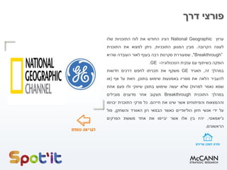 ‫דרך‬ ‫פורצי‬
‫ערוץ‬National Geographic‫הציג‬‫החודש‬‫את‬‫לוח‬‫התוכניות‬‫שלו‬
‫לעונה‬‫הקרובה‬.‫מבין‬‫המגוון‬‫התוכניות‬,‫ניתן‬‫למצוא‬‫את‬‫התוכנית‬
"Breakthrough”,‫שמעוררת‬‫סקרנות‬‫רבה‬‫בענף‬‫לאור‬‫העובדה‬‫שהיא‬
‫הופקה‬‫בשיתוף‬‫עם‬‫ענקית‬‫הטכנולוגיה‬-GE.
‫במהלך‬‫זה‬,‫תאגיד‬GE‫משקף‬‫את‬‫תכניתו‬‫לחפש‬‫דרכים‬‫חדשות‬
‫להעביר‬‫הלאה‬‫את‬‫מסריו‬‫באמצעות‬‫שימוש‬‫בתוכן‬,‫וזאת‬‫על‬‫אף‬(‫או‬
‫שמא‬‫נאמר‬‫למרות‬)‫שלא‬‫יעשה‬‫שימוש‬‫בתוכן‬‫שיווקי‬‫ולו‬‫פעם‬‫אחת‬
‫במהלך‬‫התוכנית‬Breakthrough‫תעקוב‬‫אחר‬‫מדענים‬‫מובילים‬
‫וההמצאות‬‫והפיתוחים‬‫אשר‬‫שינו‬‫את‬‫חייהם‬.‫כל‬‫פרקי‬‫התוכנית‬‫יבוימו‬
‫על‬‫ידי‬‫אנשי‬‫חזון‬‫הוליוודיים‬‫כאשר‬‫הבמאי‬‫רון‬‫האוורד‬‫והשחקן‬,‫פול‬
‫ג‬'‫יאמאטי‬,‫יהיו‬‫בין‬‫אלו‬‫אשר‬‫יביימו‬‫את‬‫אחד‬‫מששת‬‫הפרקים‬
‫הראשונים‬.
 