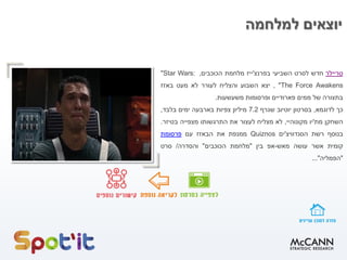 ‫למלחמה‬ ‫יוצאים‬
‫טריילר‬‫חדש‬‫לסרט‬‫השביעי‬‫בפרנצ‬'‫ייז‬‫מלחמת‬‫הכוכבים‬,"Star Wars:
The Force Awakens",‫יצא‬‫השבוע‬‫והצליח‬‫לעורר‬‫לא‬‫מעט‬‫באזז‬
‫בתצורה‬‫של‬‫ממים‬‫פארודיים‬‫ופרסומות‬‫משעשעות‬.
‫כך‬‫לדוגמא‬,‫בסרטון‬‫יוטיוב‬‫שגרף‬7.2‫מיליון‬‫צפיות‬‫בארבעה‬‫ימים‬‫בלבד‬,
‫השחקן‬‫מת‬'‫יו‬‫מקונוהיי‬,‫לא‬‫מצליח‬‫לעצור‬‫את‬‫התרגשותו‬‫מצפייה‬‫בטיזר‬.
‫בנוסף‬‫רשת‬‫הסנדוויצ‬'‫ים‬Quiznos‫ממנפת‬‫את‬‫הבאזז‬‫עם‬‫פרסומת‬
‫קומית‬‫אשר‬‫עושה‬‫מאש‬-‫אפ‬‫בין‬"‫מלחמת‬‫הכוכבים‬"‫והסדרה‬/‫סרט‬
"‫הפמליה‬"...
 