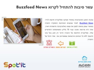 ‫לקרוא‬ ‫להתחיל‬ ‫סיבות‬ ‫עשר‬Buzzfeed News
‫ענקית‬‫התוכן‬‫האינטרנטית‬‫באזפיד‬‫משיקה‬‫אפליקציית‬‫חדשות‬‫לנייד‬-
NewsBuzzfeed.‫לאחר‬‫שבשנים‬‫האחרונות‬‫התמקדה‬‫החברה‬
‫בסיפורי‬‫עומק‬‫וניסתה‬‫למצב‬‫את‬‫עצמה‬‫כאלטרנטיבה‬‫חדשותית‬‫ראויה‬,
‫עתה‬‫היא‬‫מרגישה‬‫מוכנה‬‫עבור‬76‫מיליון‬‫המשתמשים‬‫החודשיים‬
‫שלה‬.‫אפליקציית‬‫החדשות‬‫של‬‫החברה‬‫תייצר‬‫רק‬‫תוכן‬‫בעל‬‫ערך‬
‫חדשותי‬‫ללא‬‫כל‬‫הבחנים‬‫והרשימות‬‫שמאפיינים‬‫את‬‫אתר‬‫הדגל‬‫של‬
‫החברה‬.
 