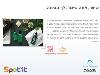 ‫שיער‬,‫שיכור‬ ‫אתה‬.‫הביתה‬ ‫לך‬
‫באקט‬‫שנע‬‫בין‬‫הומור‬‫בריא‬‫למהלך‬‫שיווקי‬‫רציני‬,‫קרלסברג‬‫משיקה‬‫קו‬
‫מוצרי‬‫טיפוח‬‫לגברים‬‫שעשוי‬‫ברובו‬‫מהבירה‬‫עצמה‬.‫על‬‫אף‬‫ש‬‫ידוע‬‫כי‬
‫השעורה‬‫והכשות‬,‫המרכיבים‬‫העיקריים‬‫בבירה‬,‫עשירים‬‫בויטמינים‬
‫ופרוטאינים‬,‫עדיין‬‫לא‬‫ברור‬‫כיצד‬‫המהלך‬‫ייתפס‬‫בקרב‬‫הצרכנים‬.
‫שמונה‬‫אחוזים‬‫משוק‬‫הבירה‬‫העולמי‬‫נשלט‬‫על‬‫ידי‬‫קרלסברג‬,‫אך‬‫האם‬
‫גברים‬‫אוהבים‬‫קרלסברג‬‫עד‬‫כדי‬‫כך‬‫שיסכימו‬‫לחפוף‬‫עם‬‫המשקה‬‫את‬
‫השיער‬?
 