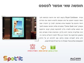 ‫לפספס‬ ‫אפשר‬ ‫שאי‬ ‫חופשה‬
‫חברת‬Royal Caribbean‫ביקשה‬‫לנער‬‫את‬‫הדעות‬‫הקדומות‬‫לגבי‬
‫האופי‬‫המבוגר‬‫והשבע‬‫של‬‫שיט‬‫תענוגות‬‫ולהוציא‬‫החוצה‬‫את‬‫הצדדים‬
‫היותר‬‫פרועים‬‫של‬‫המסעות‬‫שהיא‬‫מארגנת‬.‫לצורך‬‫כך‬‫החברה‬‫יצאה‬
‫בקמפיין‬Come Seek Live”"‫במסגרתו‬‫שלחה‬‫חמישה‬‫נופשים‬‫לתעד‬
‫את‬‫הנופש‬‫שלהם‬‫ולשדרו‬‫בלייב‬‫לפרסיקופ‬(‫מבזק‬‫זקנים‬:‫פריסקופ‬
‫הינה‬‫אפליקציית‬‫סרטוני‬‫וידאו‬‫בלייב‬).‫הסרטונים‬‫שודרו‬‫פעמיים‬‫ביום‬
‫בחשבון‬‫הפריסקופ‬‫של‬‫החברה‬‫וכן‬‫ב‬-76‫לוחות‬‫דיגיטליים‬‫ברחבי‬‫ניו‬-
‫יורק‬‫וגרמו‬‫לעוברים‬‫ושבים‬‫ברחוב‬‫שוב‬‫להרגיש‬‫רע‬‫על‬‫החיים‬
‫המשעממים‬‫שלהם‬‫מבלי‬‫שאפילו‬‫היו‬‫צריכים‬‫להיכנס‬‫לפייסבוק‬.
 