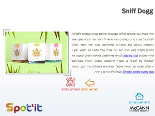 ‫יוצרי‬‫ההיפ‬-‫הופ‬‫אוהבים‬‫לגלוש‬‫לתעשיות‬‫אחרות‬‫שאינן‬‫קשורות‬‫למוזיקה‬
‫ולמתג‬‫כל‬‫מיני‬‫דברים‬‫בסיסיים‬‫מחדש‬‫ואז‬‫להרוויח‬‫עוד‬‫הרבה‬‫כסף‬.‫אחד‬
‫המומחים‬‫בתחום‬‫הוא‬‫סנופ‬-‫דוג‬‫שלאחרונה‬‫נכנס‬‫יותר‬‫ויותר‬‫לעולם‬
‫הסמים‬‫הקלים‬(‫הוא‬‫כבר‬‫היה‬‫שם‬‫קודם‬‫אבל‬‫עכשיו‬‫זה‬‫בקטע‬‫חוקי‬).
‫אחרי‬‫שהקים‬‫אתר‬‫חדשות‬‫לענייני‬‫מריחואנה‬,‫הראפר‬‫השיק‬‫השבוע‬‫את‬
"Leaf by Snoop"‫קו‬‫מוצרי‬‫מריחואנה‬‫אלגנטי‬‫המכיל‬‫הכול‬-‫החל‬
‫מהעלים‬‫עצמם‬‫ועד‬‫חטיפי‬‫שוקולד‬‫ומסטיקים‬‫המכילים‬‫את‬‫הסם‬.‫הביטוי‬
dayeveryweedSmoke‫מעולם‬‫לא‬‫היה‬‫נכון‬‫יותר‬.
Sniff Dogg
 