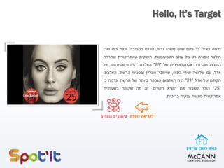Hello, It’s Target
‫נדמה‬‫כאילו‬‫כל‬‫פעם‬‫שיש‬‫משהו‬‫גדול‬,‫טרגט‬‫בסביבה‬.‫קצת‬‫כמו‬‫לירן‬
‫חולצה‬‫אפורה‬‫רק‬‫של‬‫עולם‬‫הקמעונאות‬.‫הענקית‬‫האמריקאית‬‫שחררה‬
‫השבוע‬‫מהדורה‬‫אקסקלוסיבית‬‫של‬"25"‫האלבום‬‫החדש‬‫והמדובר‬‫של‬
‫אדל‬,‫עם‬‫שלושה‬‫שירי‬‫בונוס‬,‫שיימכר‬‫אונליין‬‫ובסניפי‬‫הרשת‬.‫האלבום‬
‫הקודם‬‫של‬‫אדל‬"21"‫היה‬‫האלבום‬‫הנמכר‬‫ביותר‬‫של‬‫הרשת‬‫ונדמה‬‫כי‬
"25"‫הולך‬‫לשבור‬‫את‬‫השיא‬‫הקודם‬.‫זה‬‫מה‬‫שקורה‬‫כשענקית‬
‫אמריקאית‬‫פוגשת‬‫ענקית‬‫בריטית‬.
 