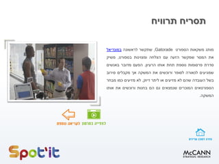 ‫תרוויח‬ ‫תסריח‬
‫מותג‬‫משקאות‬‫הספורט‬Gatorade,‫שתקשר‬‫לראשונה‬‫במונדיאל‬
‫את‬‫המסר‬‫שמקשר‬‫הזעה‬‫עם‬‫הצלחה‬‫ומצוינות‬‫בספורט‬,‫משיק‬
‫סדרת‬‫פרסומות‬‫נוספת‬‫תחת‬‫אותו‬‫הרעיון‬.‫הפעם‬‫מדובר‬‫באנשים‬
‫שמגיעים‬‫לכאורה‬‫לסופר‬‫ורוכשים‬‫את‬‫המשקה‬‫אך‬‫מקבלים‬‫סירוב‬
‫בשל‬‫העובדה‬‫שהם‬‫לא‬‫מזיעים‬‫או‬‫ליתר‬‫דיוק‬,‫לא‬‫מזיעים‬‫כמו‬‫מבחר‬
‫הספורטאים‬‫המוכרים‬‫שנמצאים‬‫גם‬‫הם‬‫בחנות‬‫ורוכשים‬‫את‬‫אותו‬
‫המשקה‬.
 