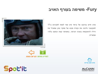 Fury-‫האויב‬ ‫בעורף‬ ‫משימה‬
‫סרט‬‫חדש‬‫בכיכובו‬‫של‬‫בראד‬‫פיט‬‫צפוי‬‫לצאת‬‫לאקרנים‬‫ב‬-17
‫לאוקטובר‬‫ולהציג‬‫את‬‫נקודת‬‫מבטו‬‫של‬‫מפקד‬‫טנק‬‫שמוביל‬‫את‬
‫חייליו‬‫להתנקשות‬‫בעורף‬‫הגרמני‬,‫במשימה‬‫קשה‬‫וכמעט‬‫בלתי‬-
‫אפשרית‬.
 