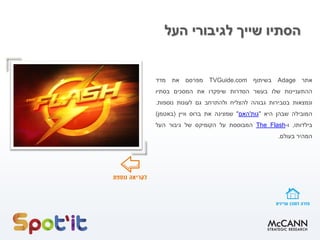 ‫העל‬ ‫לגיבורי‬ ‫שייך‬ ‫הסתיו‬
‫אתר‬Adage‫בשיתוף‬TVGuide.com‫מפרסם‬‫את‬‫מדד‬
‫ההתעניינות‬‫שלו‬‫בעשר‬‫הסדרות‬‫שיפקדו‬‫את‬‫המסכים‬‫בסתיו‬
‫ונמצאות‬‫בסבירות‬‫גבוהה‬‫להצליח‬‫ולהתרחב‬‫גם‬‫לעונות‬‫נוספות‬.
‫המובילה‬‫שבהן‬‫היא‬"‫גות‬'‫האם‬"‫שמציגה‬‫את‬‫ברוס‬‫וויין‬(‫באטמן‬)
‫בילדותו‬,‫ו‬-FlashThe‫המבוססת‬‫על‬‫הקומיקס‬‫של‬‫גיבור‬‫העל‬
‫המהיר‬‫בעולם‬.
 