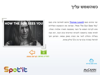 ‫עליך‬ ‫כשהשמש‬
‫יוצר‬‫סרטים‬‫בשם‬LeverittThomas‫פרסם‬‫לאחרונה‬‫סרט‬‫בשם‬
How The Sun Sees You”",‫שמראה‬‫את‬‫ההשפעות‬‫השליליות‬
‫שיש‬‫לקרינת‬‫השמש‬‫על‬‫העור‬‫באמצעות‬‫תאורה‬‫אולטרה‬‫סגולה‬.
‫למרות‬‫שפנה‬‫בראשונה‬‫לחברות‬‫המייצרות‬‫קרם‬‫הגנה‬,‫הוא‬‫נענה‬
‫בשלילה‬‫והחליט‬‫ליצור‬‫את‬‫הסרט‬‫באופן‬‫עצמאי‬.‫הסרטון‬‫הפך‬
‫לוויראלי‬‫במהרה‬‫וגרף‬‫עד‬‫כה‬‫כ‬-12‫מיליון‬‫צפיות‬.
 