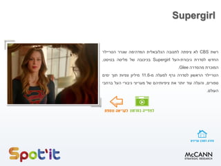 Supergirl
‫רשת‬CBS‫לא‬‫ציפתה‬‫לתגובה‬‫הגלובאלית‬‫המדהימה‬‫שגרר‬‫הטריילר‬
‫החדש‬‫לסדרת‬‫גיבורת‬-‫העל‬Supergirl‫בכיכובה‬‫של‬‫מליסה‬‫בנויסט‬,
‫המוכרת‬‫מהסדרה‬Glee.
‫הטריילר‬‫הראשון‬‫לסדרה‬‫גרף‬‫למעלה‬‫מ‬-11.6‫מיליון‬‫צפיות‬‫תוך‬‫ימים‬
‫ספורים‬,‫והעלה‬‫עוד‬‫יותר‬‫את‬‫ציפיותיהם‬‫של‬‫מעריצי‬‫גיבורי‬‫העל‬‫ברחבי‬
‫העולם‬.
 
