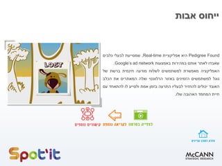 ‫אבות‬ ‫ייחוס‬
Pedigree Found‫היא‬‫אפליקציית‬Real-time,‫שמסייעת‬‫לבעלי‬‫כלבים‬
‫שאבדו‬‫לאתר‬‫אותם‬‫במהירות‬‫באמצעות‬Google’s ad network.
‫האפליקציה‬‫מאפשרת‬‫למשתמשים‬‫לשלוח‬‫מודעה‬‫חינמית‬‫ברשת‬‫של‬
‫גוגל‬‫למשתמשים‬‫הזמינים‬‫באזור‬‫הרלוונטי‬‫ואלה‬‫המאתרים‬‫את‬‫הכלב‬
‫האובד‬‫יכולים‬‫להחזיר‬‫לבעליו‬‫התרעה‬‫בזמן‬‫אמת‬‫ולסייע‬‫לו‬‫להתאחד‬‫עם‬
‫חיית‬‫המחמד‬‫האהובה‬‫שלו‬.
 