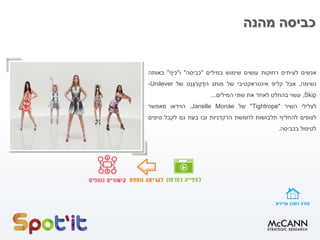 ‫מהנה‬ ‫כביסה‬
‫אנשים‬‫לעיתים‬‫רחוקות‬‫עושים‬‫שימוש‬‫במילים‬"‫כביסה‬"‫ו‬"‫כיף‬"‫באותה‬
‫נשימה‬,‫אבל‬‫קליפ‬‫אינטראקטיבי‬‫של‬‫מותג‬‫ְט‬‫נ‬ֶּ‫ג‬ ְ‫ר‬ֶּ‫ט‬ ֶּ‫הד‬‫של‬Unilever-
Skip,‫עשוי‬‫בהחלט‬‫לאחד‬‫את‬‫שתי‬‫המילים‬...
‫לצלילי‬‫השיר‬""Tightrope‫של‬Janelle Monáe,‫הוידאו‬‫מאפשר‬
‫לצופים‬‫להחליף‬‫תלבושות‬‫לחמשת‬‫הרקדניות‬‫ובו‬‫בעת‬‫גם‬‫לקבל‬‫טיפים‬
‫לטיפול‬‫בכביסה‬.
 