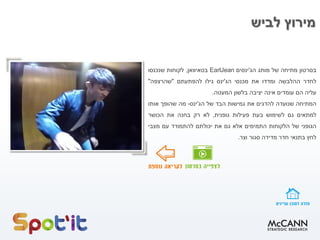 ‫בסרטון‬‫מתיחה‬‫של‬‫מותג‬‫הג‬'‫ינסים‬EarlJean‫בטאיוואן‬,‫לקוחות‬‫שנכנסו‬
‫לחדר‬‫ההלבשה‬‫ומדדו‬‫את‬‫מכנסי‬‫הג‬'‫ינס‬‫גילו‬‫להפתעתם‬"‫שהרצפה‬"
‫עליה‬‫הם‬‫עומדים‬‫אינה‬‫יציבה‬‫בלשון‬‫המעטה‬.
‫המתיחה‬‫שנועדה‬‫להדגים‬‫את‬‫גמישות‬‫הבד‬‫של‬‫הג‬'‫ינס‬-‫מה‬‫שהופך‬‫אותו‬
‫למתאים‬‫גם‬‫לשימוש‬‫בעת‬‫פעילות‬‫גופנית‬,‫לא‬‫רק‬‫בחנה‬‫את‬‫הכושר‬
‫הגופני‬‫של‬‫הלקוחות‬‫התמימים‬‫אלא‬‫גם‬‫את‬‫יכולתם‬‫להתמודד‬‫עם‬‫מצבי‬
‫לחץ‬‫בתנאי‬‫חדר‬‫מדידה‬‫סגור‬‫וצר‬.
‫לביש‬ ‫מירוץ‬
 