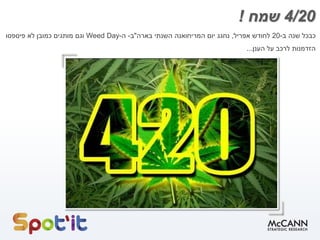 4/20‫שמח‬!
‫כבכל‬‫שנה‬‫ב‬-20‫לחודש‬‫אפריל‬,‫נחגג‬‫יום‬‫המריחואנה‬‫השנתי‬‫בארה‬"‫ב‬-‫ה‬-Weed Day‫וגם‬‫מותגים‬‫כמובן‬‫לא‬‫פיספסו‬
‫הזדמנות‬‫לרכב‬‫על‬‫הענן‬...
 