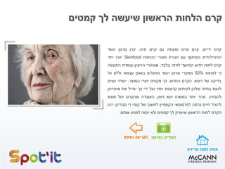 ‫קמטים‬ ‫לך‬ ‫שיעשה‬ ‫הראשון‬ ‫הלחות‬ ‫קרם‬
‫קרם‬‫ידיים‬,‫קרם‬‫פנים‬‫ומעתה‬‫גם‬‫קרם‬‫חזה‬.‫קרן‬‫סרטן‬‫השד‬
‫הניוזילנדית‬‫בשיתוף‬‫עם‬‫חברת‬‫מוצרי‬‫הטיפוח‬Skinfood‫יצרו‬‫יחד‬
‫קרם‬‫לחות‬‫חדש‬‫המיועד‬‫לחזה‬‫בלבד‬.‫מאחורי‬‫הרעיון‬‫עומדת‬‫התובנה‬
‫כי‬‫לפחות‬50%‫ממקרי‬‫סרטן‬‫השד‬‫מתגלים‬‫באופן‬‫עצמאי‬‫וללא‬‫כל‬
‫בדיקה‬‫של‬‫רופא‬.‫הקרם‬‫החדש‬,‫כך‬‫מקווים‬‫יוצרי‬‫המוצר‬,‫יעודד‬‫נשים‬
‫לגעת‬‫בחזה‬‫שלהן‬‫לעיתים‬‫קרובות‬‫יותר‬‫ועל‬‫ידי‬‫כך‬‫יגדיל‬‫את‬‫סיכוייהן‬
‫להבחין‬‫מהר‬‫יותר‬‫במשהו‬‫יוצא‬‫דופן‬.‫העובדה‬‫שהקרם‬‫יכול‬‫ממש‬
‫להציל‬‫חיים‬‫גרמה‬‫לפרסומאי‬‫הקמפיין‬‫לחשוב‬‫של‬‫קופי‬‫די‬‫מבריק‬-‫זהו‬
‫הקרם‬‫לחות‬‫הראשון‬‫שיעניק‬‫לך‬‫קמטים‬‫ולא‬‫ינסה‬‫למנוע‬‫אותם‬.
 