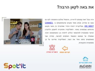 ‫הרבה‬ ‫לקאן‬ ‫באה‬ ‫את‬?
‫והיה‬‫ובכל‬‫זאת‬‫קפצתם‬‫לריוויירה‬,‫והתמזל‬‫מזלכם‬‫והתפנתה‬‫לכם‬‫גם‬
‫שעה‬‫או‬‫שתיים‬,‫אנחנו‬‫מאוד‬‫מקווים‬‫שהשתמשתם‬‫ב‬-CANNES
WE MEET,‫אפליקציית‬‫דמוית‬‫טינדר‬‫שמחברת‬‫בין‬‫אנשי‬‫מקצוע‬
‫מהתחום‬‫שנמצאים‬‫באזור‬.‫האפליקציה‬‫מתחברת‬‫לחשבון‬‫הלינקדין‬
‫האישי‬‫ומאפשרת‬‫לפרסומאי‬‫הנלהב‬‫לדפדף‬‫בין‬‫המשתמשים‬‫ימינה‬
‫ושמאלה‬‫עד‬‫שנמצא‬‫המועמד‬‫המתאים‬‫לפגישה‬.‫במידה‬‫ושני‬
‫משתמשים‬‫סימנו‬‫אחד‬‫את‬‫השני‬,‫האפליקציה‬‫מודיעה‬‫על‬‫כך‬
‫ומאפשרת‬‫התקשרות‬.
 