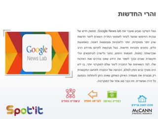‫החדשות‬ ‫והרי‬
‫גוגל‬‫השיקה‬‫שבוע‬‫שעבר‬‫את‬Google News lab,‫ממשק‬‫חדש‬‫של‬
‫ענקית‬‫החיפוש‬‫שנועד‬‫לעזור‬‫לאמצעי‬‫המדיה‬‫השונים‬‫ליצור‬‫חדשות‬
‫שהן‬‫יותר‬‫ממוקדות‬,‫יותר‬‫רלוונטיות‬‫ומבוססות‬‫דאטה‬.‫באמצעות‬
‫כלים‬,‫נתונים‬‫ותכניות‬‫חדשות‬,‫גוגל‬‫מבקשת‬‫לתרום‬‫מהידע‬‫הרב‬
‫שברשותה‬(‫מפות‬,‫תוצאות‬‫חיפוש‬,‫נתוני‬‫גלישה‬)‫לעיתונאים‬‫וכלי‬
‫תקשורת‬‫שונים‬‫ובכך‬‫לשפר‬‫את‬‫הידע‬‫שאנו‬‫צורכים‬‫ואת‬‫האיכות‬
‫שלו‬.‫לצד‬‫השאיפות‬‫של‬‫החברה‬‫ליצור‬‫עולם‬‫דמוקרטי‬‫יותר‬,‫בו‬‫ידע‬
‫הינו‬‫מצרך‬‫נגיש‬‫וזמין‬‫לכולם‬,‫הכניסה‬‫של‬‫החברה‬‫לתחום‬‫התקשורת‬
‫רק‬‫מבצרת‬‫את‬‫מעמדה‬‫האיתן‬‫כשחקן‬‫שאינו‬‫ניתן‬‫להחלפה‬‫בכמעט‬
‫כל‬‫זירה‬‫אפשרית‬.‫וזה‬‫כבר‬‫סוג‬‫אחר‬‫של‬‫דמוקרטיה‬.
 